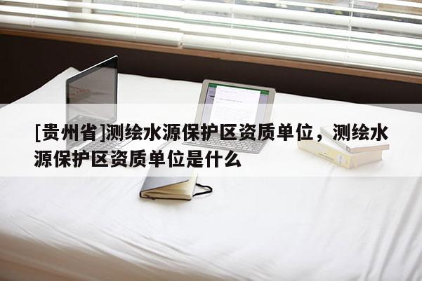 [貴州省]測繪水源保護區資質單位，測繪水源保護區資質單位是什么