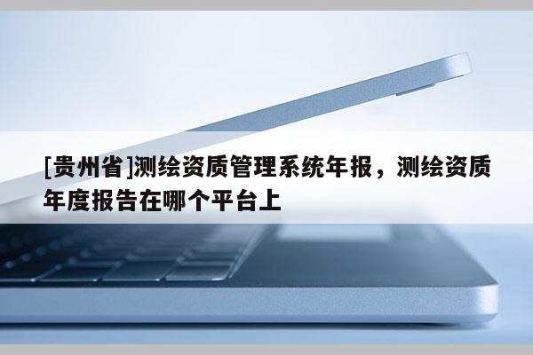 [貴州省]測繪資質管理系統年報，測繪資質年度報告在哪個平臺上
