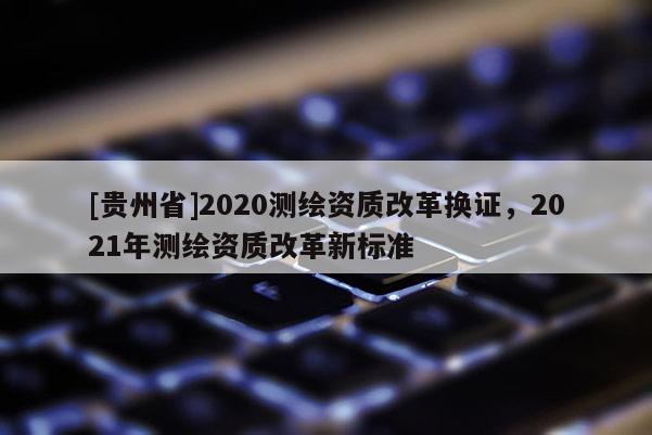 [貴州省]2020測(cè)繪資質(zhì)改革換證，2021年測(cè)繪資質(zhì)改革新標(biāo)準(zhǔn)