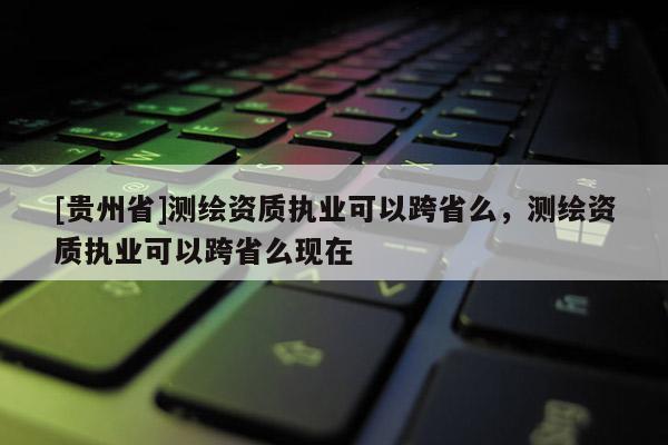 [貴州省]測繪資質執業可以跨省么，測繪資質執業可以跨省么現在