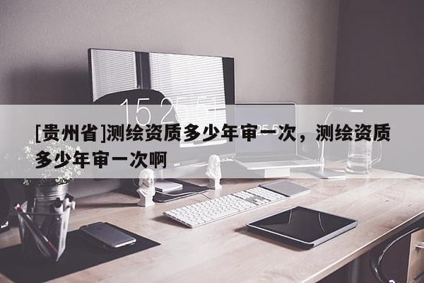 [貴州省]測繪資質多少年審一次，測繪資質多少年審一次啊