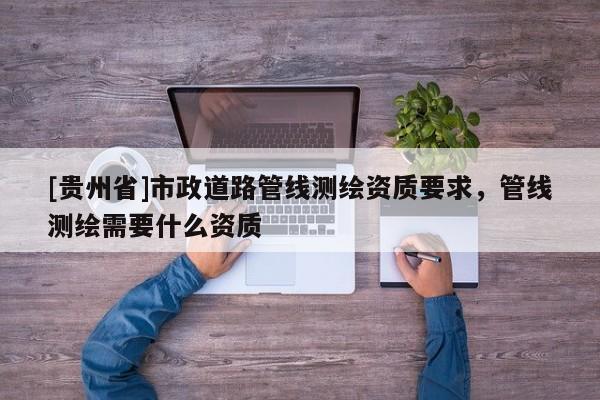 [貴州省]市政道路管線測繪資質(zhì)要求，管線測繪需要什么資質(zhì)