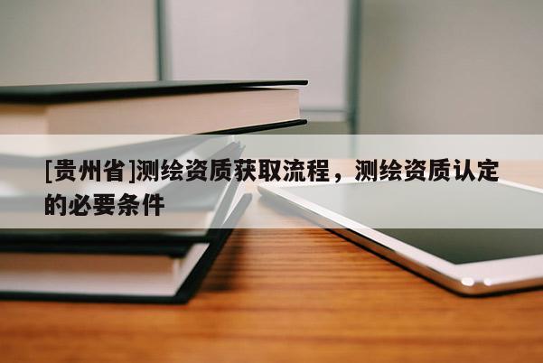 [貴州省]測(cè)繪資質(zhì)獲取流程，測(cè)繪資質(zhì)認(rèn)定的必要條件