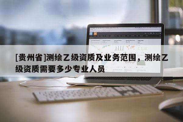 [貴州省]測(cè)繪乙級(jí)資質(zhì)及業(yè)務(wù)范圍，測(cè)繪乙級(jí)資質(zhì)需要多少專業(yè)人員
