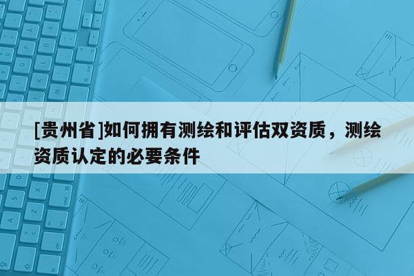 [貴州省]如何擁有測繪和評估雙資質，測繪資質認定的必要條件