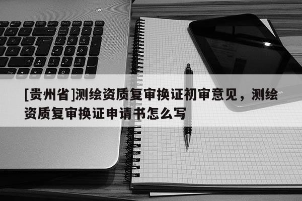 [貴州省]測繪資質復審換證初審意見，測繪資質復審換證申請書怎么寫