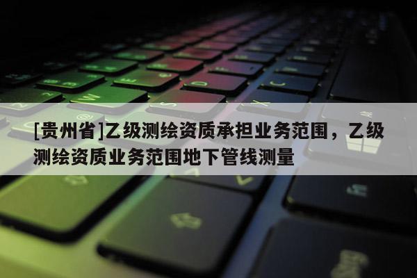 [貴州省]乙級測繪資質承擔業務范圍，乙級測繪資質業務范圍地下管線測量