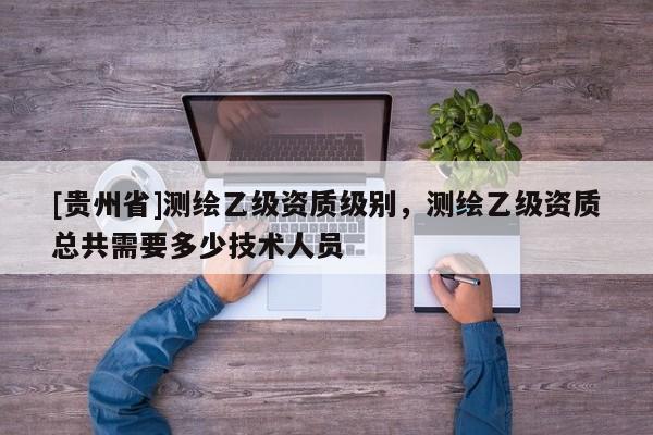 [貴州省]測(cè)繪乙級(jí)資質(zhì)級(jí)別，測(cè)繪乙級(jí)資質(zhì)總共需要多少技術(shù)人員