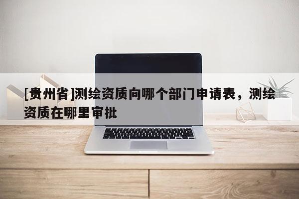 [貴州省]測繪資質(zhì)向哪個部門申請表，測繪資質(zhì)在哪里審批