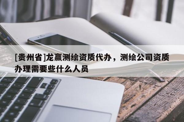 [貴州省]龍贏測繪資質(zhì)代辦，測繪公司資質(zhì)辦理需要些什么人員
