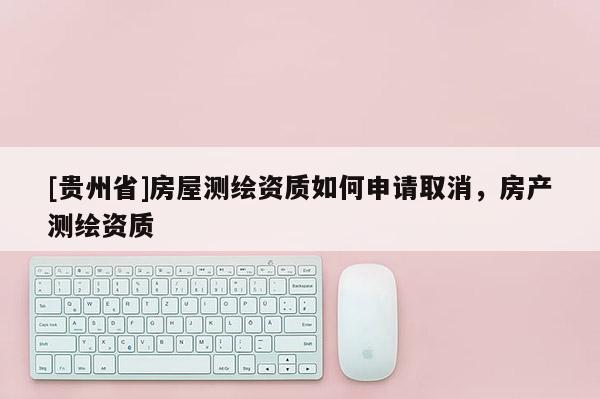 [貴州省]房屋測繪資質如何申請取消，房產測繪資質