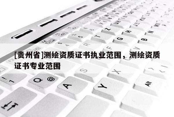 [貴州省]測繪資質證書執業范圍，測繪資質證書專業范圍