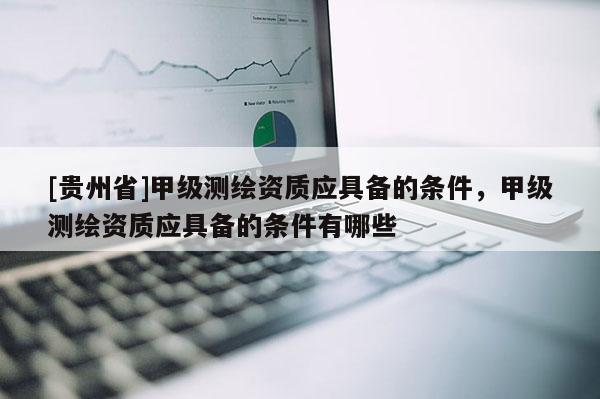 [貴州省]甲級測繪資質應具備的條件，甲級測繪資質應具備的條件有哪些