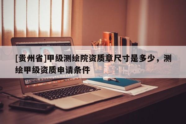 [貴州省]甲級測繪院資質(zhì)章尺寸是多少，測繪甲級資質(zhì)申請條件