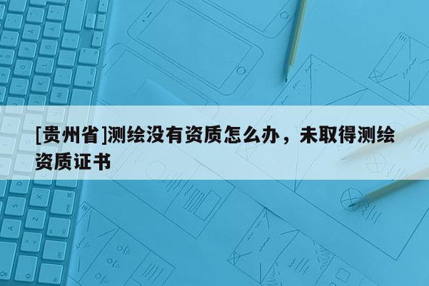 [貴州省]測繪沒有資質怎么辦，未取得測繪資質證書