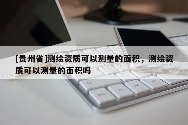 [貴州省]測繪資質可以測量的面積，測繪資質可以測量的面積嗎