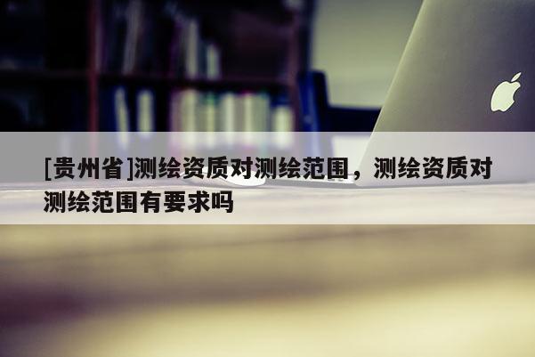 [貴州省]測繪資質對測繪范圍，測繪資質對測繪范圍有要求嗎