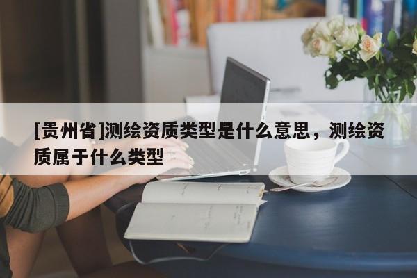 [貴州省]測(cè)繪資質(zhì)類型是什么意思，測(cè)繪資質(zhì)屬于什么類型