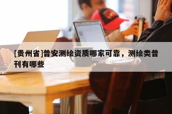 [貴州省]普安測繪資質哪家可靠，測繪類普刊有哪些