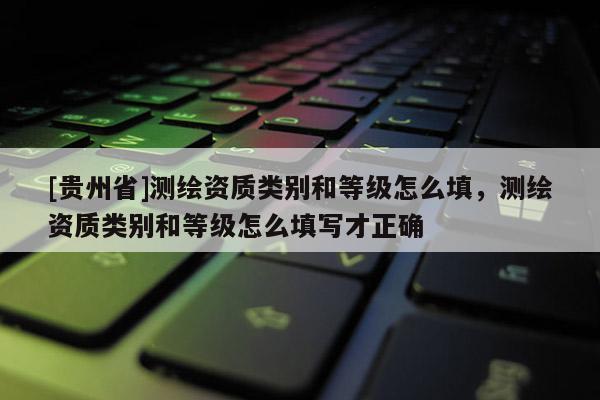 [貴州省]測繪資質類別和等級怎么填，測繪資質類別和等級怎么填寫才正確