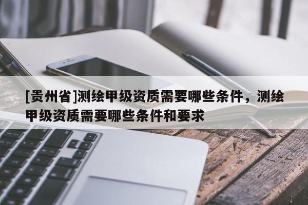 [貴州省]測繪甲級資質(zhì)需要哪些條件，測繪甲級資質(zhì)需要哪些條件和要求