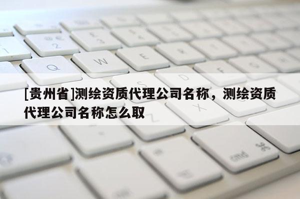 [貴州省]測繪資質代理公司名稱，測繪資質代理公司名稱怎么取