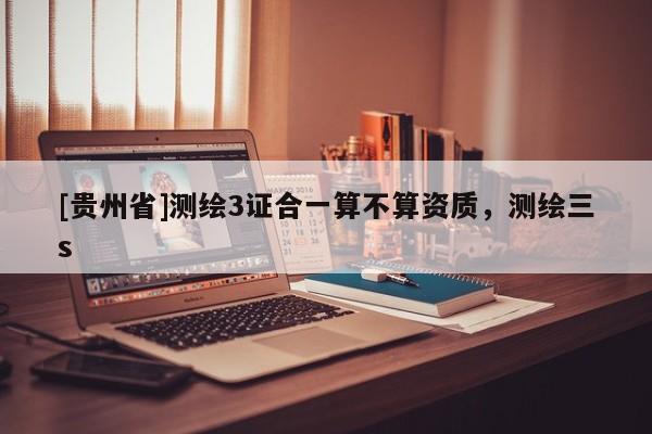 [貴州省]測繪3證合一算不算資質，測繪三s