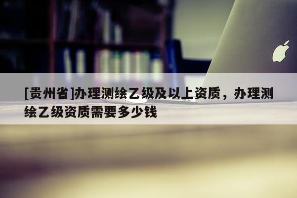 [貴州省]辦理測繪乙級及以上資質，辦理測繪乙級資質需要多少錢
