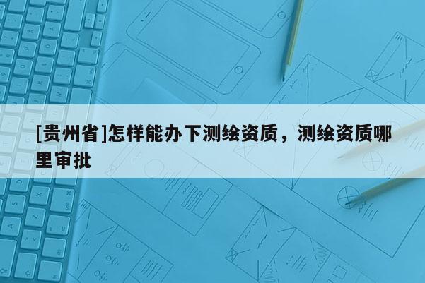 [貴州省]怎樣能辦下測繪資質，測繪資質哪里審批