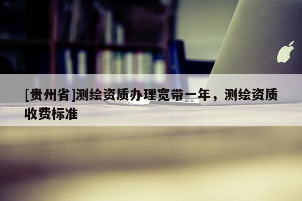 [貴州省]測繪資質辦理寬帶一年，測繪資質收費標準