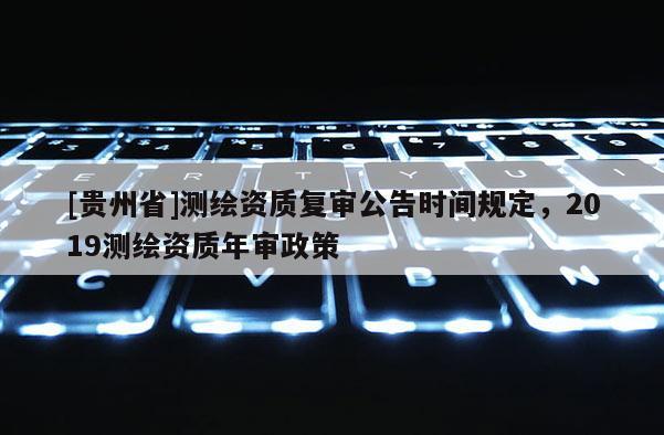 [貴州省]測繪資質(zhì)復審公告時間規(guī)定，2019測繪資質(zhì)年審政策