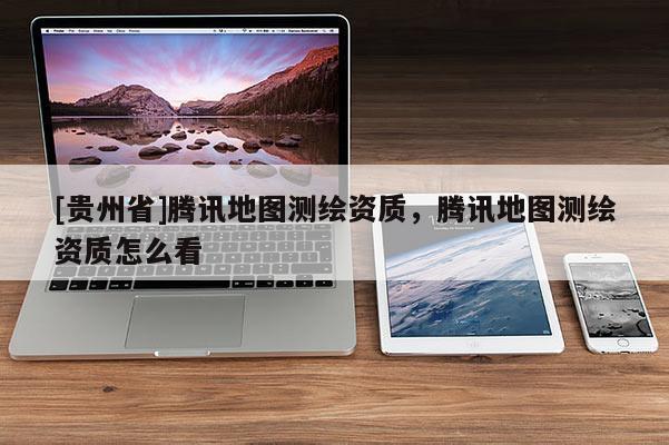 [貴州省]騰訊地圖測繪資質，騰訊地圖測繪資質怎么看