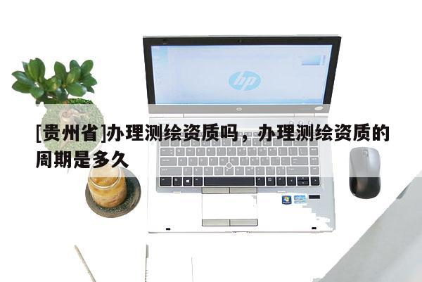 [貴州省]辦理測繪資質嗎，辦理測繪資質的周期是多久