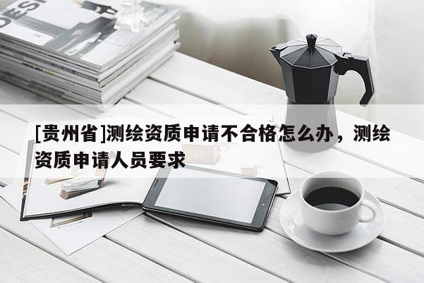 [貴州省]測(cè)繪資質(zhì)申請(qǐng)不合格怎么辦，測(cè)繪資質(zhì)申請(qǐng)人員要求