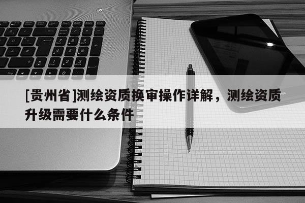 [貴州省]測繪資質換審操作詳解，測繪資質升級需要什么條件