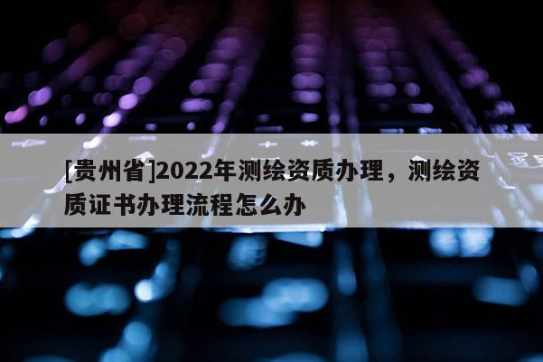 [貴州省]2022年測繪資質(zhì)辦理，測繪資質(zhì)證書辦理流程怎么辦