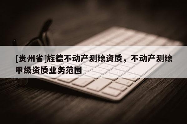 [貴州省]旌德不動產測繪資質，不動產測繪甲級資質業務范圍