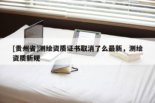 [貴州省]測(cè)繪資質(zhì)證書(shū)取消了么最新，測(cè)繪資質(zhì)新規(guī)