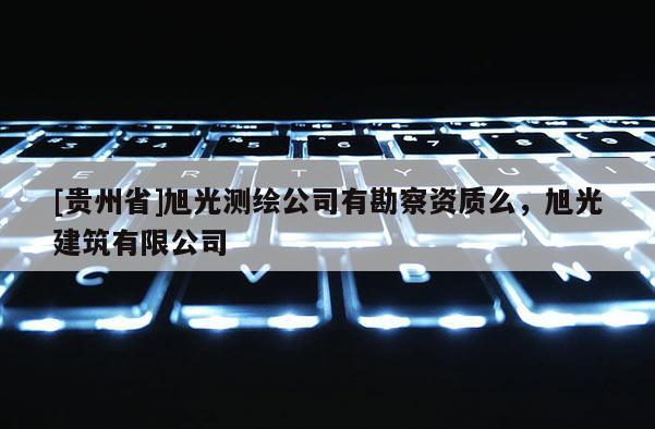[貴州省]旭光測(cè)繪公司有勘察資質(zhì)么，旭光建筑有限公司