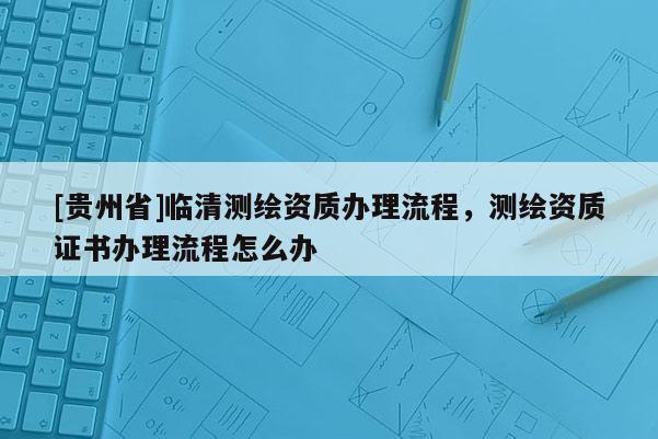 [貴州省]臨清測繪資質辦理流程，測繪資質證書辦理流程怎么辦