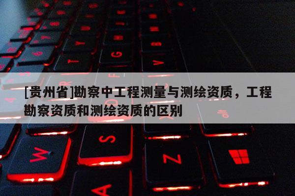[貴州省]勘察中工程測量與測繪資質，工程勘察資質和測繪資質的區別