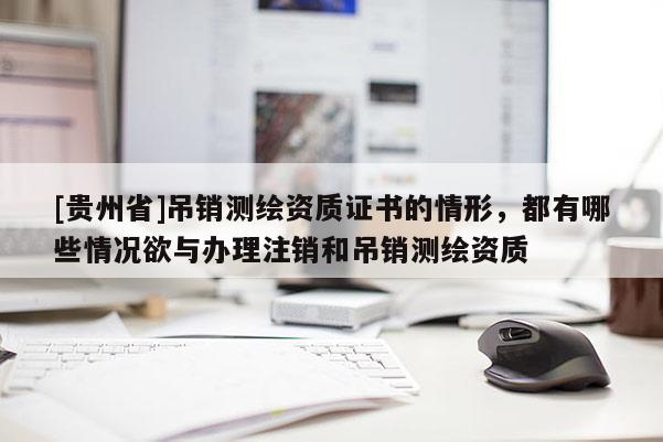 [貴州省]吊銷測繪資質證書的情形，都有哪些情況欲與辦理注銷和吊銷測繪資質
