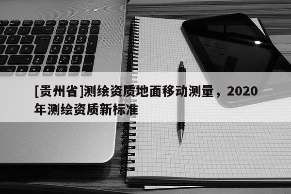 [貴州省]測(cè)繪資質(zhì)地面移動(dòng)測(cè)量，2020年測(cè)繪資質(zhì)新標(biāo)準(zhǔn)