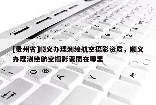 [貴州省]順義辦理測(cè)繪航空攝影資質(zhì)，順義辦理測(cè)繪航空攝影資質(zhì)在哪里
