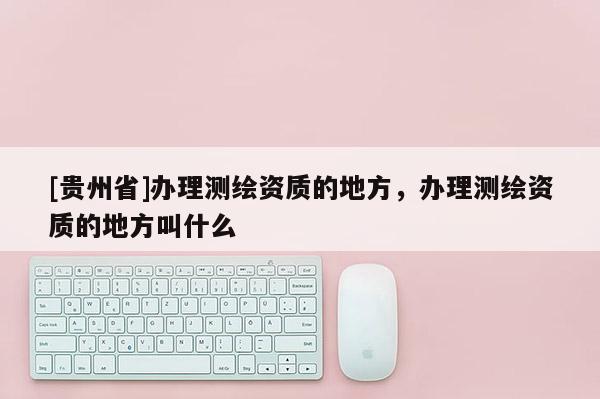 [貴州省]辦理測繪資質的地方，辦理測繪資質的地方叫什么
