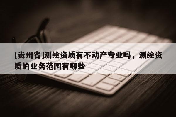 [貴州省]測(cè)繪資質(zhì)有不動(dòng)產(chǎn)專業(yè)嗎，測(cè)繪資質(zhì)的業(yè)務(wù)范圍有哪些