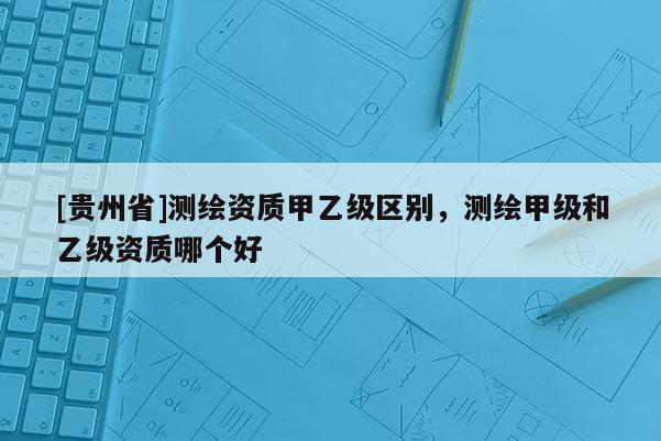 [貴州省]測繪資質甲乙級區別，測繪甲級和乙級資質哪個好