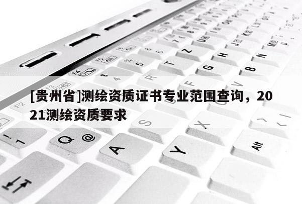 [貴州省]測(cè)繪資質(zhì)證書(shū)專(zhuān)業(yè)范圍查詢(xún)，2021測(cè)繪資質(zhì)要求