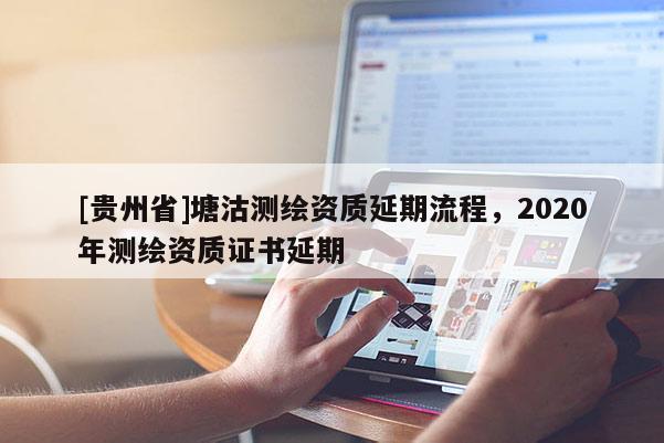 [貴州省]塘沽測繪資質(zhì)延期流程，2020年測繪資質(zhì)證書延期