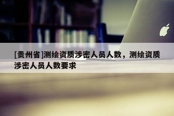 [貴州省]測繪資質涉密人員人數，測繪資質涉密人員人數要求